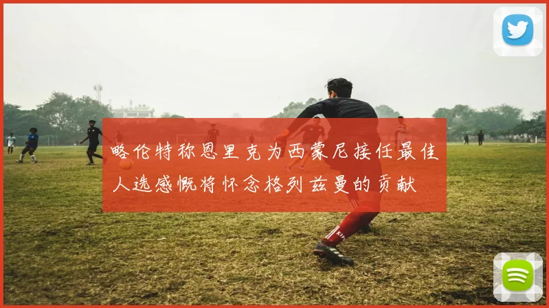略伦特称恩里克为西蒙尼接任最佳人选感慨将怀念格列兹曼的贡献