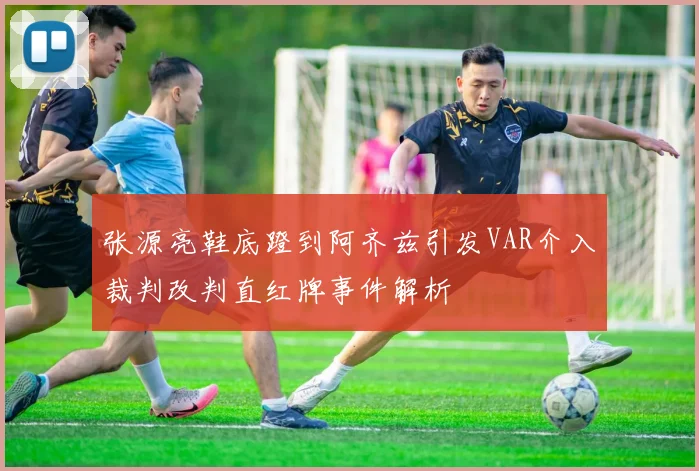 张源亮鞋底蹬到阿齐兹引发VAR介入裁判改判直红牌事件解析