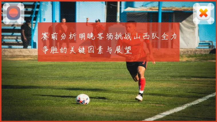 赛前分析明晚客场挑战山西队全力争胜的关键因素与展望