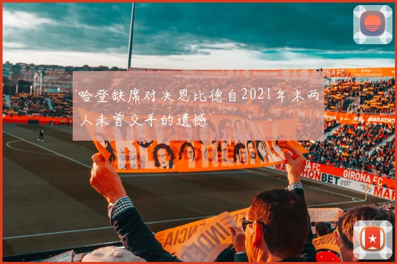 哈登缺席对决恩比德自2021年末两人未曾交手的遗憾