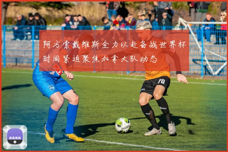 阿方索戴维斯全力以赴备战世界杯时间紧迫聚焦加拿大队动态