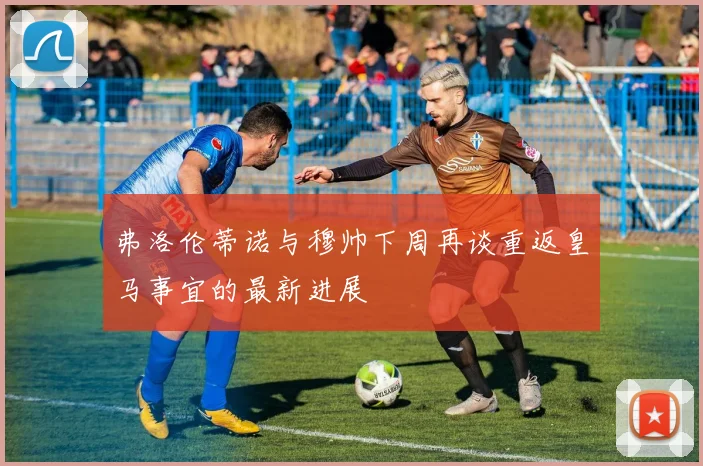 弗洛伦蒂诺与穆帅下周再谈重返皇马事宜的最新进展