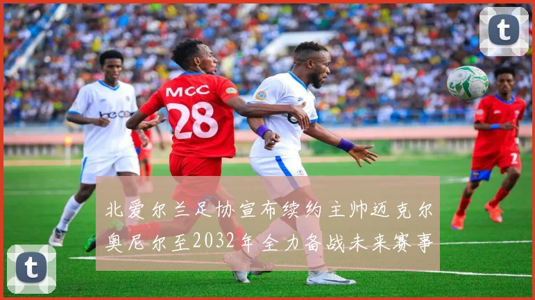 北爱尔兰足协宣布续约主帅迈克尔奥尼尔至2032年全力备战未来赛事