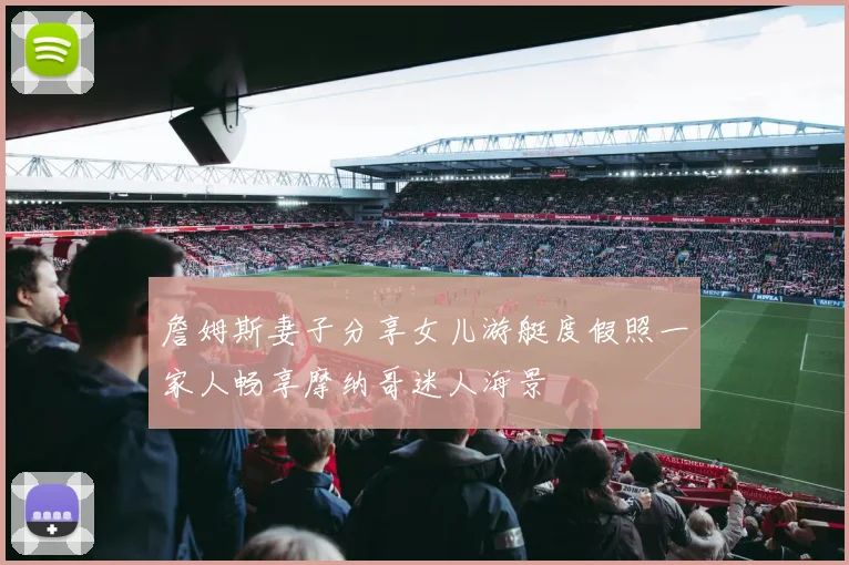 詹姆斯妻子分享女儿游艇度假照一家人畅享摩纳哥迷人海景