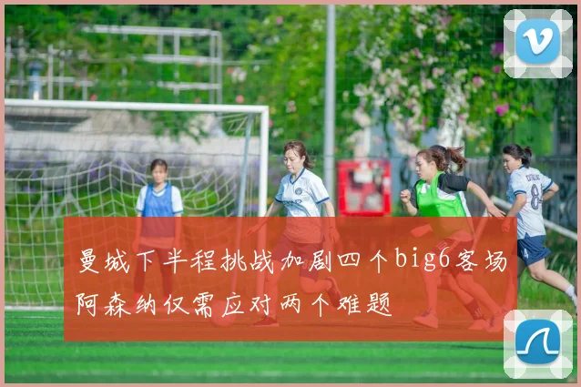 曼城下半程挑战加剧四个big6客场阿森纳仅需应对两个难题