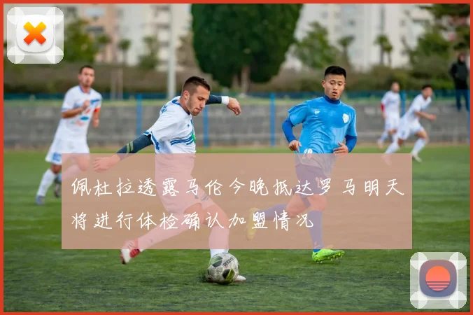 佩杜拉透露马伦今晚抵达罗马明天将进行体检确认加盟情况