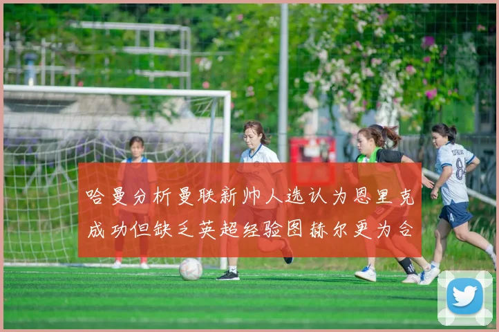 哈曼分析曼联新帅人选认为恩里克成功但缺乏英超经验图赫尔更为合适