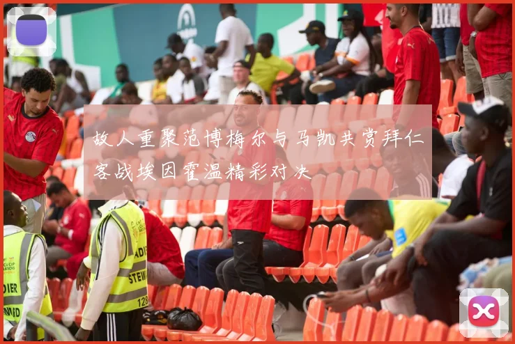 故人重聚范博梅尔与马凯共赏拜仁客战埃因霍温精彩对决