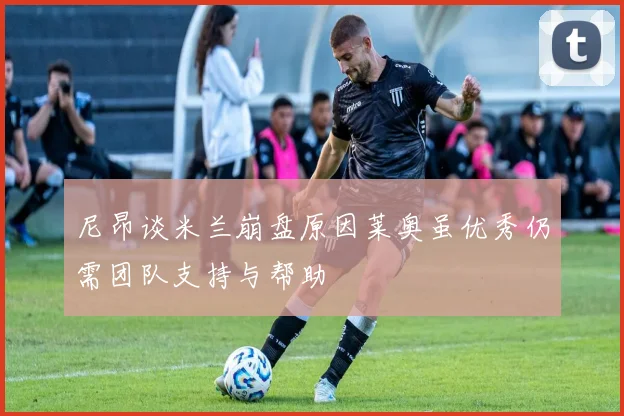 尼昂谈米兰崩盘原因莱奥虽优秀仍需团队支持与帮助