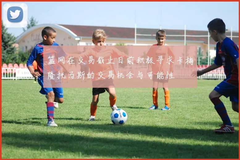 篮网在交易截止日前积极寻求卡梅隆托马斯的交易机会与可能性