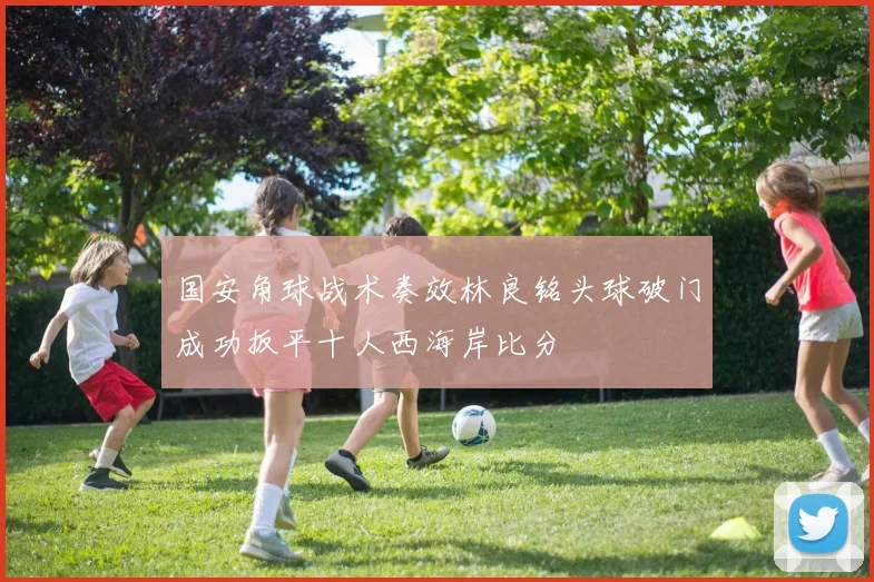 国安角球战术奏效林良铭头球破门成功扳平十人西海岸比分