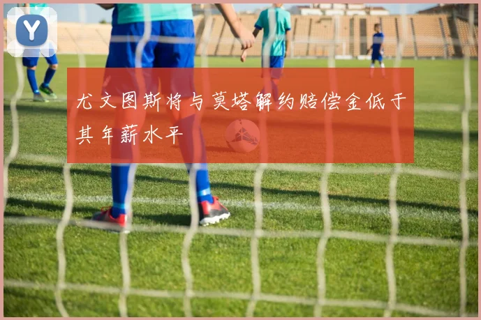 尤文图斯将与莫塔解约赔偿金低于其年薪水平
